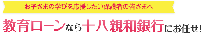 お子さまの学びを応援したい保護者の皆さまへ 教育ローンなら十八親和銀行にお任せ！