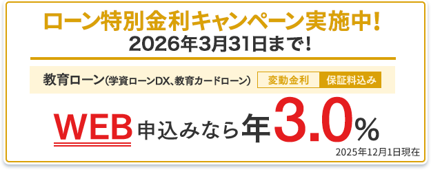 ローン特別金利キャンペーン実施中!2026年3月31日まで!教育ローン(学資ローンDX、教育カードローン):WEB申込みなら年3.0%(変動金利・保証料込み) 2025年12月1日現在