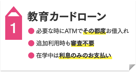 教育カードローン  ●必要な時にATMでその都度お借入れ ●追加利用時も審査不要 ●在学中は利息のみのお支払い
