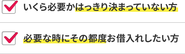 いくら必要かはっきり決まっていない方 必要な時にその都度お借入れしたい方