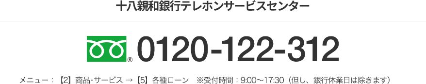 十八親和銀行テレホンサービスセンター フリーダイヤル 0120-122-312 メニュー：【2】商品･サービス →【5】各種ローン　※受付時間：9:00～17:30（但し、銀行休業日は除きます）