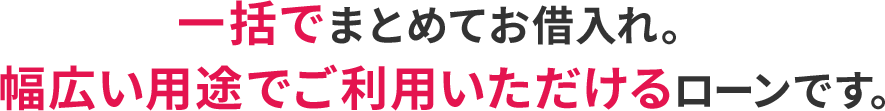 一括でまとめてお借入れ。幅広い用途でご利用いただけるローンです。