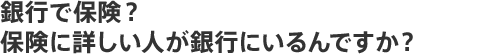 銀行で保険？保険に詳しい人が銀行にいるんですか？