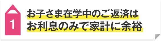 1 お子さま在学中のご返済はお利息のみで家計に余裕