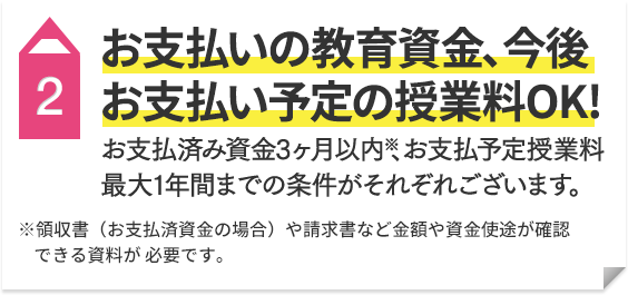 2 お支払済の教育資金（3ヶ月以内）※ 今後お支払い予定の授業料（最大1年間まで）OK！ ※領収書（お支払済資金の場合）や請求書など金額や資金使途が確認できる資料が必要です。