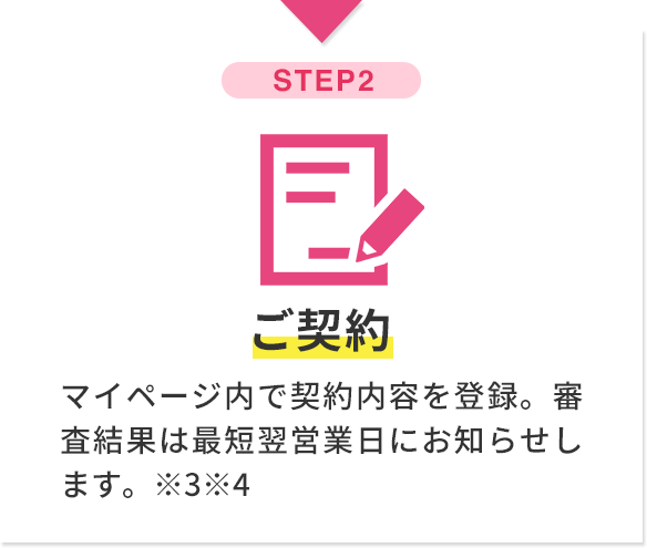 step2 ご契約 マイページ内で契約内容を登録。審査結果は最短翌営業日にお知らせします。※3※4