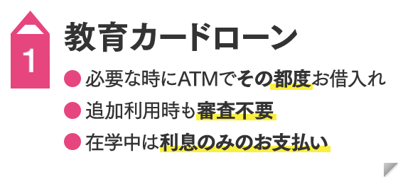 教育カードローン  ●必要な時にATMでその都度お借入れ ●追加利用時も審査不要 ●在学中は利息のみのお支払い