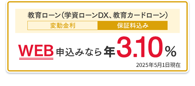 教育ローン（学資ローンDX、教育カードローン）：WEB申込みなら年3.10％（変動金利・保証料込み） 2025年5月1日現在