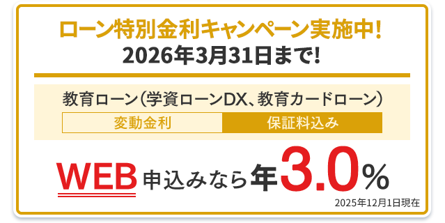 ローン特別金利キャンペーン実施中！2026年3月31日まで！教育ローン（学資ローンDX、教育カードローン）：WEB申込みなら年3.0％（変動金利・保証料込み） 2025年12月1日現在
