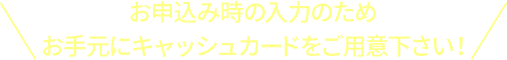 お申込み時の入力のため お手元にキャッシュカードをご用意下さい！