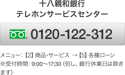 十八親和銀行テレホンサービスセンター フリーダイヤル 0120-122-312 メニュー：【2】商品･サービス →【5】各種ローン　※受付時間：9:00～17:30（但し、銀行休業日は除きます）