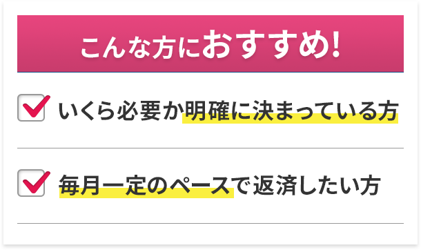 こんな方におすすめ! いくら必要か明確に決まっている方 毎月一定のペースで返済したい方